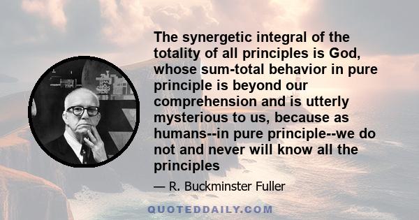 The synergetic integral of the totality of all principles is God, whose sum-total behavior in pure principle is beyond our comprehension and is utterly mysterious to us, because as humans--in pure principle--we do not