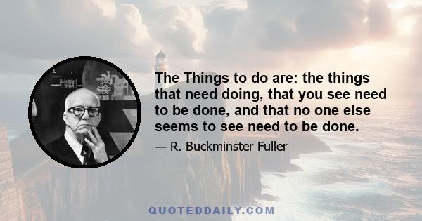 The things to do are: the things that need doing: that you see need to be done, and that no one else seems to see need to be done. Then you will conceive your own way of doing that which needs to be done - that no one