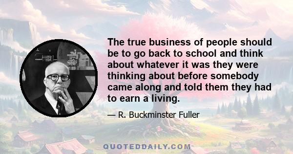 The true business of people should be to go back to school and think about whatever it was they were thinking about before somebody came along and told them they had to earn a living.