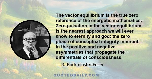 The vector equilibrium is the true zero reference of the energetic mathematics. Zero pulsation in the vector equilibrium is the nearest approach we will ever know to eternity and god: the zero phase of conceptual