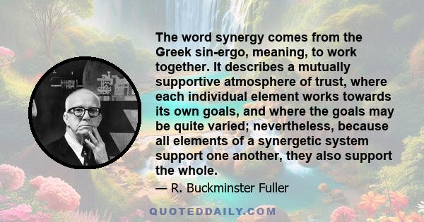 The word synergy comes from the Greek sin-ergo, meaning, to work together. It describes a mutually supportive atmosphere of trust, where each individual element works towards its own goals, and where the goals may be