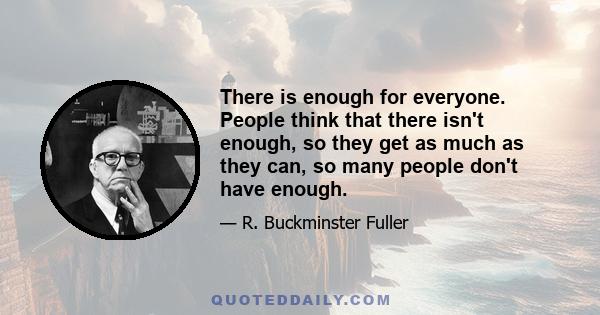 There is enough for everyone. People think that there isn't enough, so they get as much as they can, so many people don't have enough.