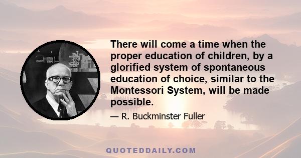 There will come a time when the proper education of children, by a glorified system of spontaneous education of choice, similar to the Montessori System, will be made possible.