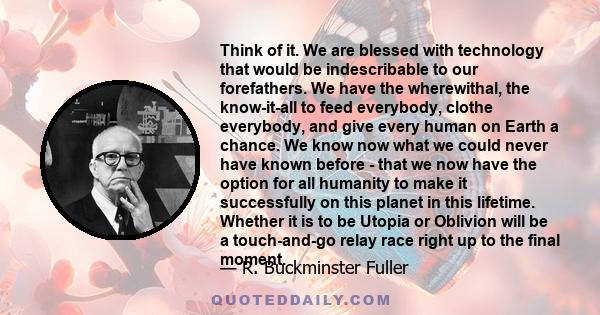 Think of it. We are blessed with technology that would be indescribable to our forefathers. We have the wherewithal, the know-it-all to feed everybody, clothe everybody, and give every human on Earth a chance. We know