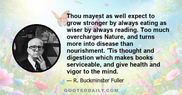 Thou mayest as well expect to grow stronger by always eating as wiser by always reading. Too much overcharges Nature, and turns more into disease than nourishment. 'Tis thought and digestion which makes books