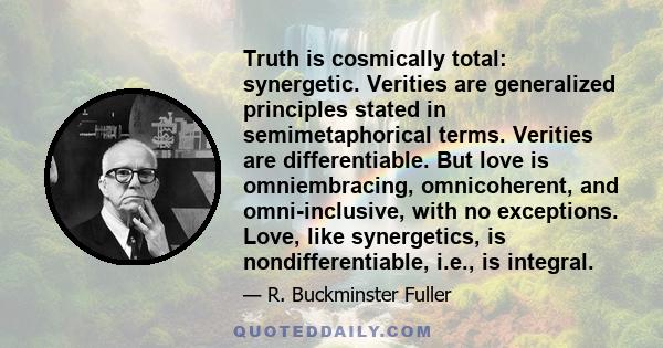 Truth is cosmically total: synergetic. Verities are generalized principles stated in semimetaphorical terms. Verities are differentiable. But love is omniembracing, omnicoherent, and omni-inclusive, with no exceptions.