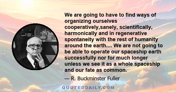 We are going to have to find ways of organizing ourselves cooperatively,sanely, scientifically, harmonically and in regenerative spontaneity with the rest of humanity around the earth.... We are not going to be able to