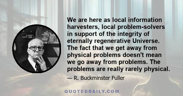 We are here as local information harvesters, local problem-solvers in support of the integrity of eternally regenerative Universe. The fact that we get away from physical problems doesn't mean we go away from problems.