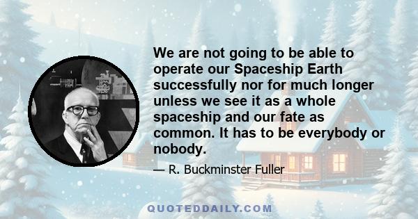 We are not going to be able to operate our Spaceship Earth successfully nor for much longer unless we see it as a whole spaceship and our fate as common. It has to be everybody or nobody.