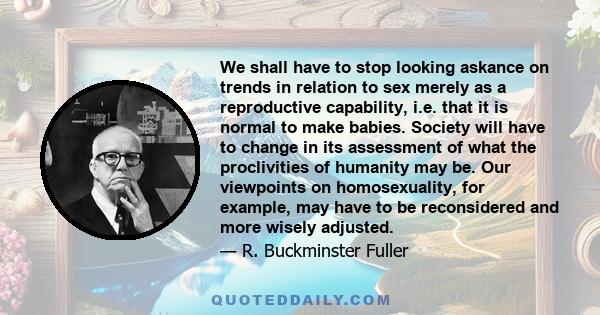 We shall have to stop looking askance on trends in relation to sex merely as a reproductive capability, i.e. that it is normal to make babies. Society will have to change in its assessment of what the proclivities of