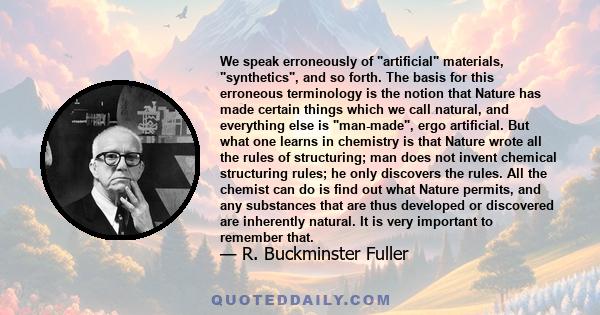 We speak erroneously of artificial materials, synthetics, and so forth. The basis for this erroneous terminology is the notion that Nature has made certain things which we call natural, and everything else is man-made,