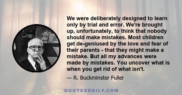 We were deliberately designed to learn only by trial and error. We're brought up, unfortunately, to think that nobody should make mistakes. Most children get de-geniused by the love and fear of their parents - that they 