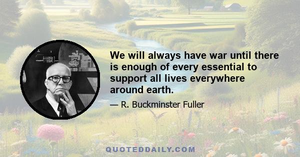 We will always have war until there is enough of every essential to support all lives everywhere around earth.