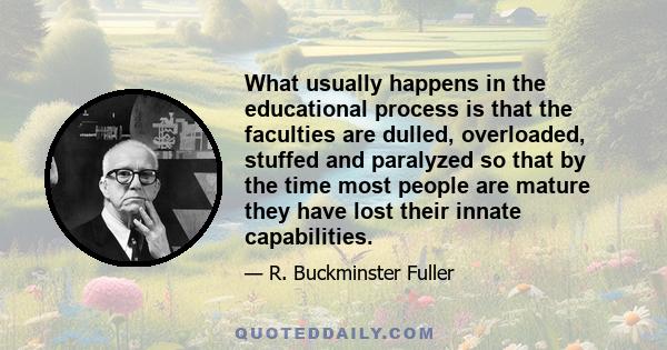 What usually happens in the educational process is that the faculties are dulled, overloaded, stuffed and paralyzed so that by the time most people are mature they have lost their innate capabilities.