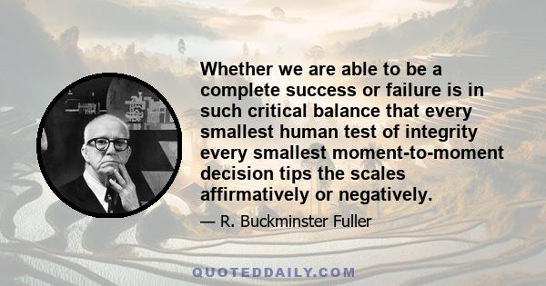 Whether we are able to be a complete success or failure is in such critical balance that every smallest human test of integrity every smallest moment-to-moment decision tips the scales affirmatively or negatively.