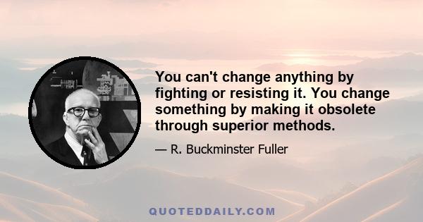 You can't change anything by fighting or resisting it. You change something by making it obsolete through superior methods.