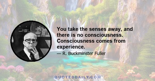 You take the senses away, and there is no consciousness. Consciousness comes from experience.