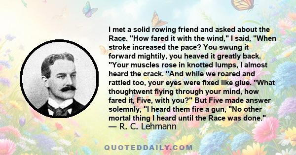 I met a solid rowing friend and asked about the Race. How fared it with the wind, I said, When stroke increased the pace? You swung it forward mightily, you heaved it greatly back. Your muscles rose in knotted lumps, I