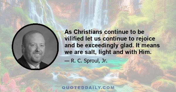 As Christians continue to be vilified let us continue to rejoice and be exceedingly glad. It means we are salt, light and with Him.