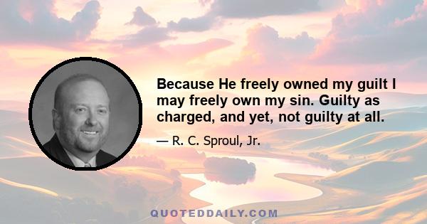 Because He freely owned my guilt I may freely own my sin. Guilty as charged, and yet, not guilty at all.