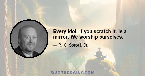 Every idol, if you scratch it, is a mirror. We worship ourselves.