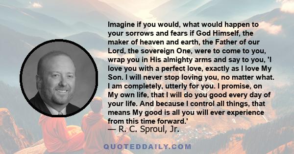 Imagine if you would, what would happen to your sorrows and fears if God Himself, the maker of heaven and earth, the Father of our Lord, the sovereign One, were to come to you, wrap you in His almighty arms and say to