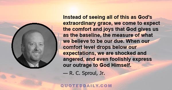 Instead of seeing all of this as God's extraordinary grace, we come to expect the comfort and joys that God gives us as the baseline, the measure of what we believe to be our due. When our comfort level drops below our