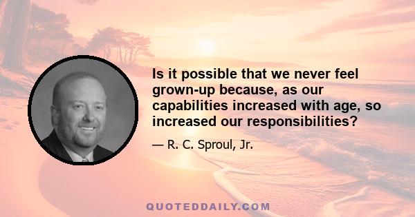 Is it possible that we never feel grown-up because, as our capabilities increased with age, so increased our responsibilities?