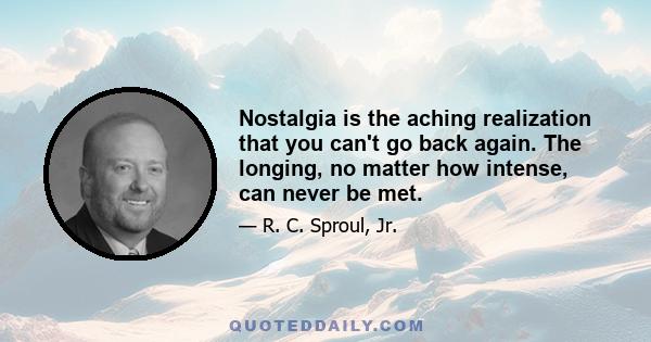 Nostalgia is the aching realization that you can't go back again. The longing, no matter how intense, can never be met.