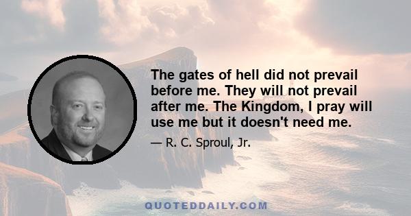 The gates of hell did not prevail before me. They will not prevail after me. The Kingdom, I pray will use me but it doesn't need me.