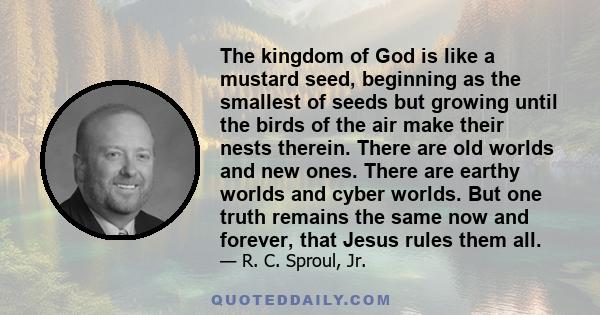 The kingdom of God is like a mustard seed, beginning as the smallest of seeds but growing until the birds of the air make their nests therein. There are old worlds and new ones. There are earthy worlds and cyber worlds. 