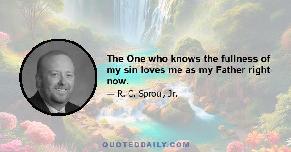 The One who knows the fullness of my sin loves me as my Father right now.