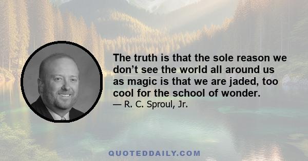 The truth is that the sole reason we don’t see the world all around us as magic is that we are jaded, too cool for the school of wonder.