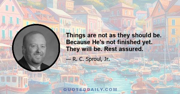 Things are not as they should be. Because He's not finished yet. They will be. Rest assured.