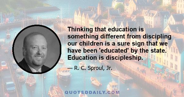 Thinking that education is something different from discipling our children is a sure sign that we have been 'educated' by the state. Education is discipleship.