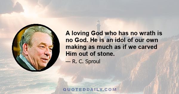 A loving God who has no wrath is no God. He is an idol of our own making as much as if we carved Him out of stone.