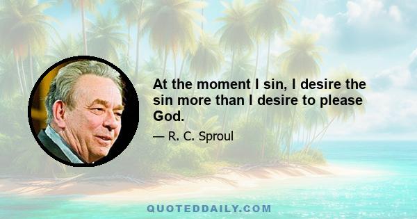 At the moment I sin, I desire the sin more than I desire to please God.