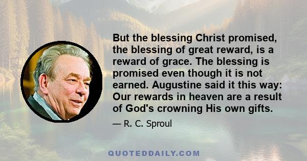 But the blessing Christ promised, the blessing of great reward, is a reward of grace. The blessing is promised even though it is not earned. Augustine said it this way: Our rewards in heaven are a result of God's