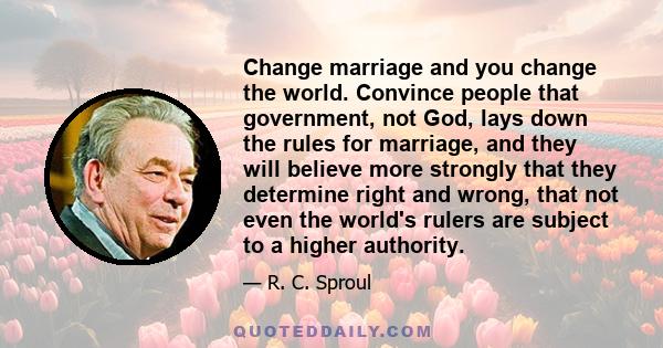 Change marriage and you change the world. Convince people that government, not God, lays down the rules for marriage, and they will believe more strongly that they determine right and wrong, that not even the world's