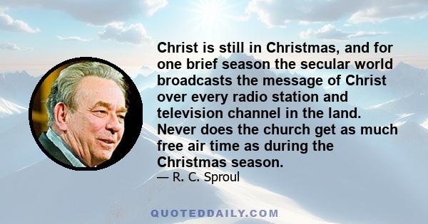 Christ is still in Christmas, and for one brief season the secular world broadcasts the message of Christ over every radio station and television channel in the land. Never does the church get as much free air time as