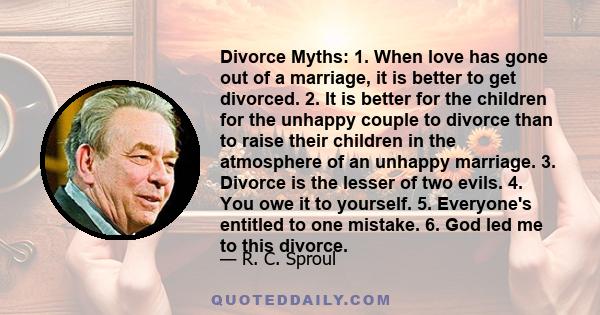 Divorce Myths: 1. When love has gone out of a marriage, it is better to get divorced. 2. It is better for the children for the unhappy couple to divorce than to raise their children in the atmosphere of an unhappy