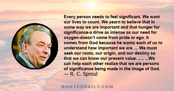 Every person needs to feel significant. We want our lives to count. We yearn to believe that in some way we are important and that hunger for significance-a drive as intense as our need for oxygen-doesn't come from