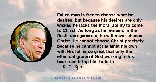 Fallen man is free to choose what he desires, but because his desires are only wicked he lacks the moral ability to come to Christ. As long as he remains in the flesh, unregenerate, he will never choose Christ. He