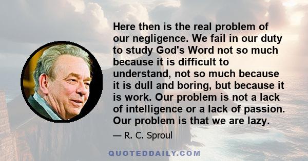 Here then is the real problem of our negligence. We fail in our duty to study God's Word not so much because it is difficult to understand, not so much because it is dull and boring, but because it is work. Our problem