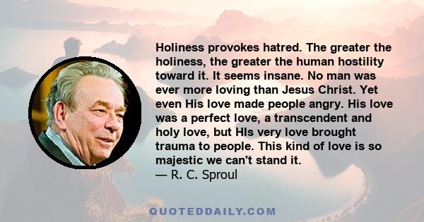 Holiness provokes hatred. The greater the holiness, the greater the human hostility toward it. It seems insane. No man was ever more loving than Jesus Christ. Yet even His love made people angry. His love was a perfect