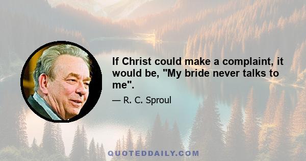 If Christ could make a complaint, it would be, My bride never talks to me.