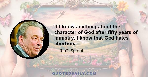 If I know anything about the character of God after fifty years of ministry, I know that God hates abortion.