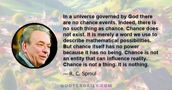 In a universe governed by God there are no chance events. Indeed, there is no such thing as chance. Chance does not exist. It is merely a word we use to describe mathematical possibilities. But chance itself has no