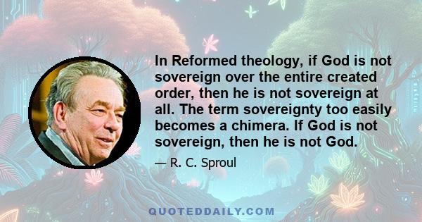 In Reformed theology, if God is not sovereign over the entire created order, then he is not sovereign at all. The term sovereignty too easily becomes a chimera. If God is not sovereign, then he is not God.