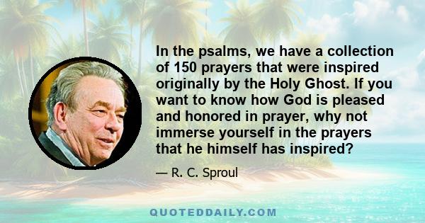 In the psalms, we have a collection of 150 prayers that were inspired originally by the Holy Ghost. If you want to know how God is pleased and honored in prayer, why not immerse yourself in the prayers that he himself